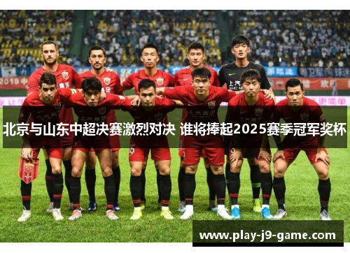 北京与山东中超决赛激烈对决 谁将捧起2025赛季冠军奖杯