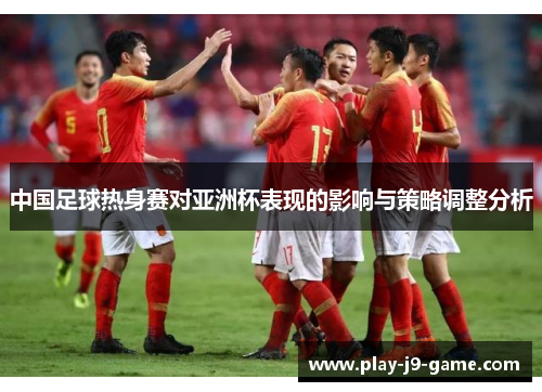 中国足球热身赛对亚洲杯表现的影响与策略调整分析