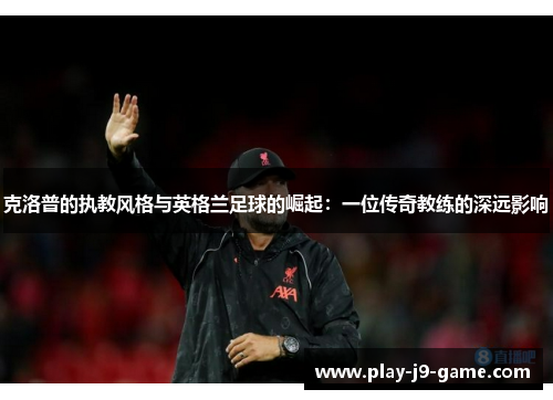 克洛普的执教风格与英格兰足球的崛起：一位传奇教练的深远影响
