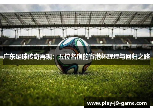 广东足球传奇再现：五位名宿的省港杯辉煌与回归之路