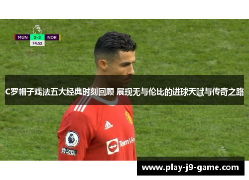 C罗帽子戏法五大经典时刻回顾 展现无与伦比的进球天赋与传奇之路
