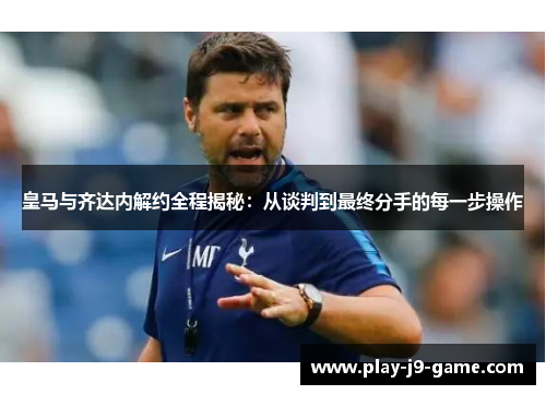 皇马与齐达内解约全程揭秘：从谈判到最终分手的每一步操作