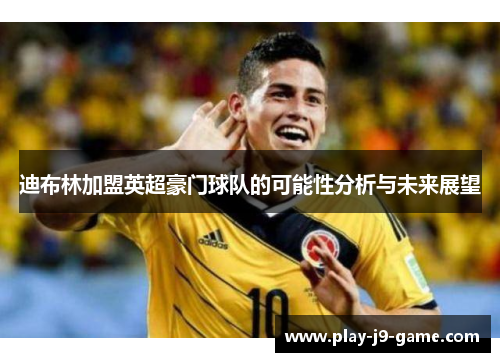 迪布林加盟英超豪门球队的可能性分析与未来展望 迪布林加盟英超豪门球队的可能性分析与未来展望