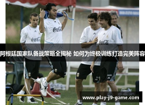 阿根廷国家队备战策略全揭秘 如何为终极训练打造完美阵容 阿根廷国家队备战策略全揭秘 如何为终极训练打造完美阵容