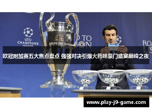 欧冠附加赛五大焦点盘点 强强对决引爆火药味豪门盛宴巅峰之夜