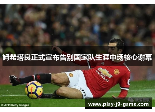 姆希塔良正式宣布告别国家队生涯中场核心谢幕