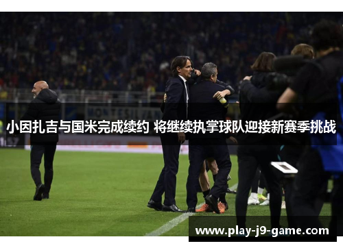 小因扎吉与国米完成续约 将继续执掌球队迎接新赛季挑战
