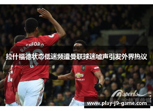 拉什福德状态低迷频遭曼联球迷嘘声引发外界热议