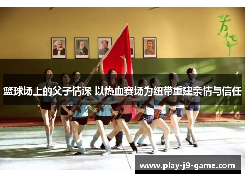 篮球场上的父子情深 以热血赛场为纽带重建亲情与信任 篮球场上的父子情深 以热血赛场为纽带重建亲情与信任